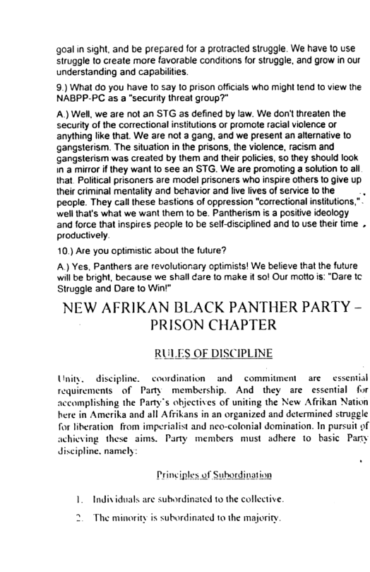 goalin sight, and be pregared for a protracted struggle. We have 1o use struggle 1o create more favorable conditions for struggle, and grow in our understanding and capabilties. 9.) What do you have to say lo prison officials who might tend to view the NABPP-PC as a "securly threal gioup?” A) Wel, we are not an STG as defined by law. We don’t threaten the security of the correctional institutions or promote racial violence or anything like that. We are not a gang, and we present an alternative to gangsterism. The situation in the prisons, the violence, racism and ‘gangsterism was created by them and their policies, 50 they should look in a mirror if they want 10 see an STG. We are promoling a solution to all that Political prisoners are model prisoners who inspire others 1o give up, their criminal mentalty and behavior and live lives of service (o the pecple. They cal these bastions of oppression “correctional institution wellthat’s what we want them t0 be. Pantherism is a positve ideology and force that inspires people 1o be self-disciplined and 1o use their ime . productively 10, Are you optimistic about the future? A) Yes, Panthers are revolutionary optimists! We believe that the future will be bright, because we shall dare fo make it sol Our motto is: “Dare tc Struggle and Dare to Win’" NEW AFRIKAN BLACK PANTHER PARTY - PRISON CHAPTER )F DISCIPLINE discipline. coordination and commitment are essential requirements o Pay membership. And they are essential for accomplishing the Party’s objectives of uniting the New Afrikan Nation here in Amerika and all Afrikans in an organized and determined struggle for liberation from imperialist and neo-colonial domination. In pursuit of achicving these aims. Party members must adhere 10 basic Pary discipline. namely rinciples of 1. Individuals are subordinated 1 the collective 2 The minority is subordinated to the majority.